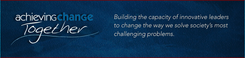 Achieving Change Together - Building the capacity of innovative leaders to change the way we solve society's most challenging problems.
